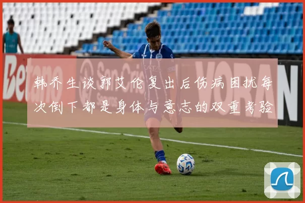 韩乔生谈郭艾伦复出后伤病困扰每次倒下都是身体与意志的双重考验