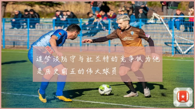 追梦谈防守与杜兰特的竞争认为他是历史前五的伟大球员