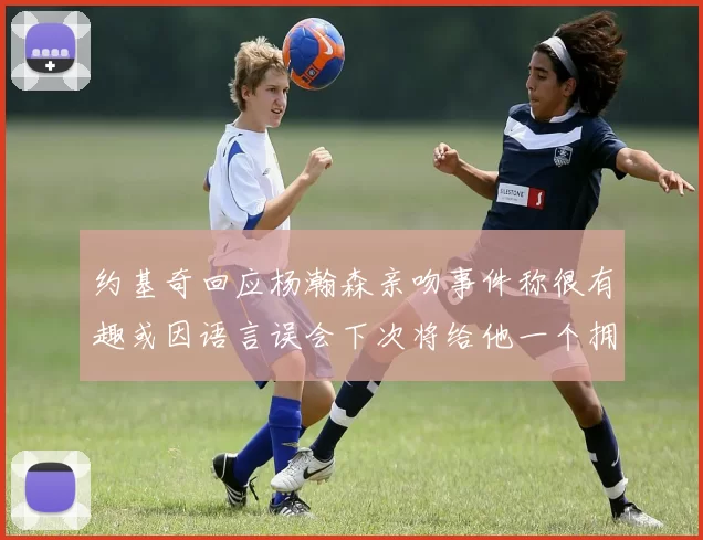 约基奇回应杨瀚森亲吻事件称很有趣或因语言误会下次将给他一个拥抱