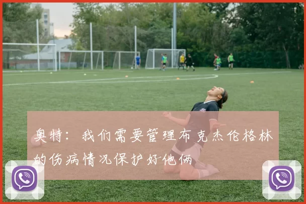 奥特：我们需要管理布克杰伦格林的伤病情况保护好他俩