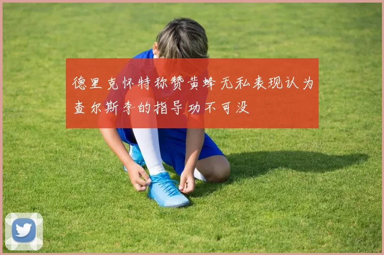 德里克怀特称赞黄蜂无私表现认为查尔斯李的指导功不可没