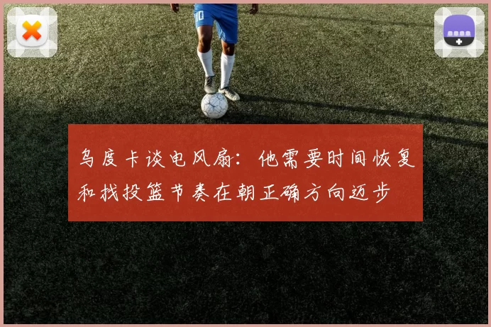 乌度卡谈电风扇：他需要时间恢复和找投篮节奏在朝正确方向迈步