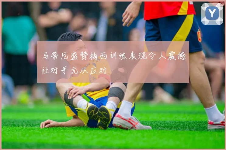 马蒂厄盛赞梅西训练表现令人震撼让对手无从应对