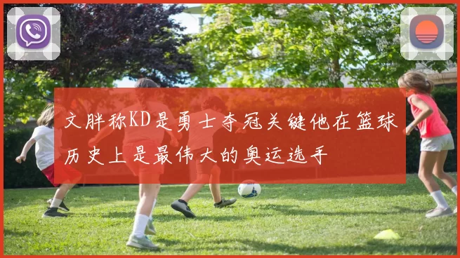 文胖称KD是勇士夺冠关键他在篮球历史上是最伟大的奥运选手
