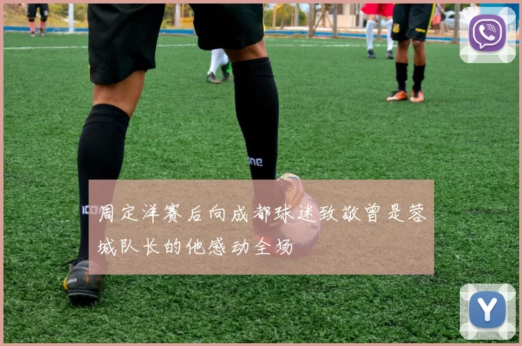周定洋赛后向成都球迷致敬曾是蓉城队长的他感动全场
