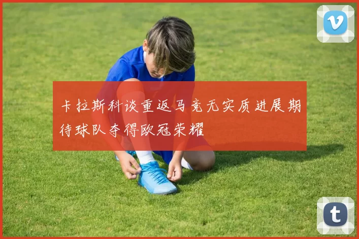 卡拉斯科谈重返马竞无实质进展期待球队夺得欧冠荣耀