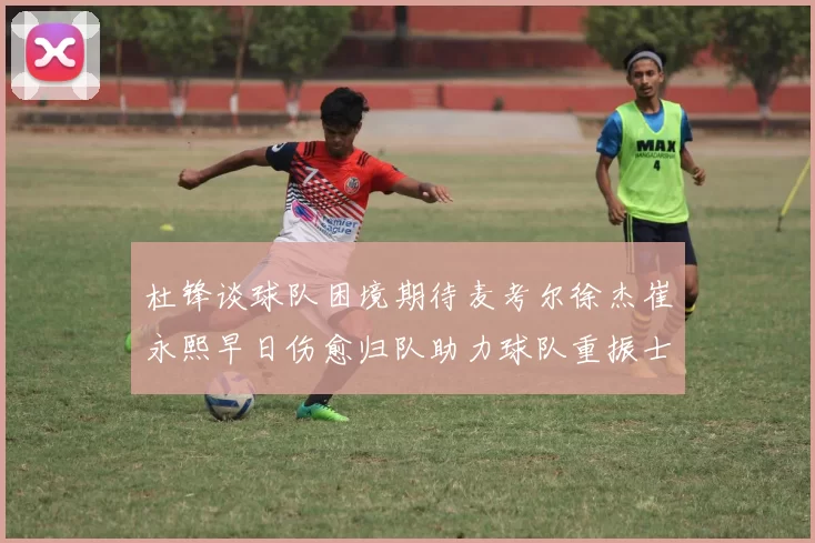 杜锋谈球队困境期待麦考尔徐杰崔永熙早日伤愈归队助力球队重振士气