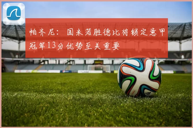 帕齐尼：国米若胜德比将锁定意甲冠军13分优势至关重要