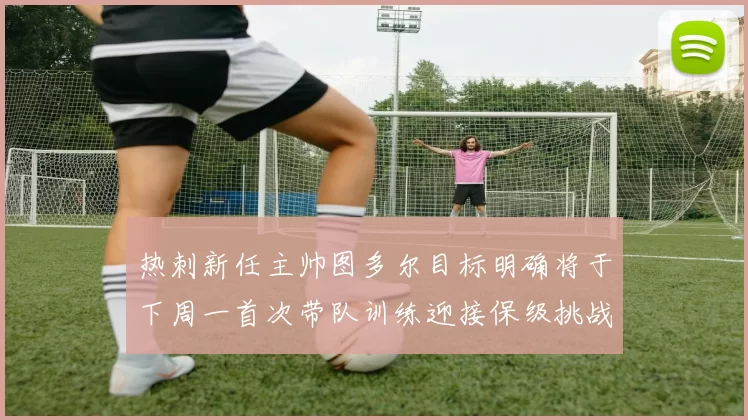 热刺新任主帅图多尔目标明确将于下周一首次带队训练迎接保级挑战