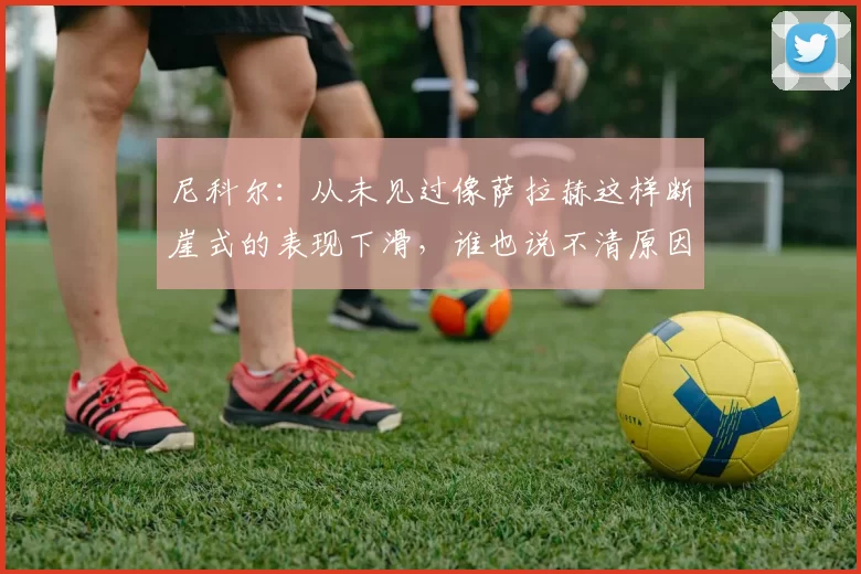 尼科尔：从未见过像萨拉赫这样断崖式的表现下滑，谁也说不清原因