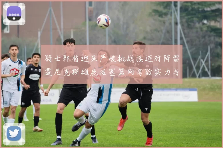 骑士即将迎来严峻挑战接连对阵雷霆尼克斯雄鹿活塞篮网考验实力与韧性