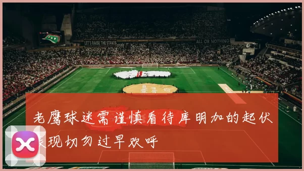 老鹰球迷需谨慎看待库明加的起伏表现切勿过早欢呼