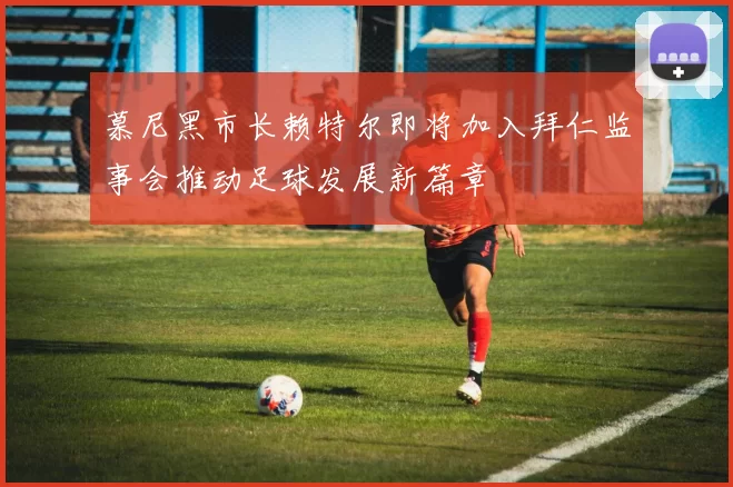 慕尼黑市长赖特尔即将加入拜仁监事会推动足球发展新篇章