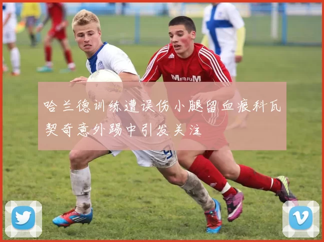 哈兰德训练遭误伤小腿留血痕科瓦契奇意外踢中引发关注