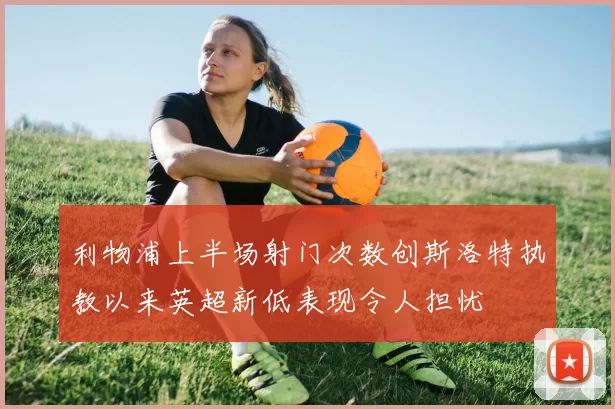 利物浦上半场射门次数创斯洛特执教以来英超新低表现令人担忧