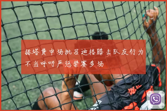 赫塔费中场批吕迪格膝击队友行为不当呼吁严惩禁赛多场