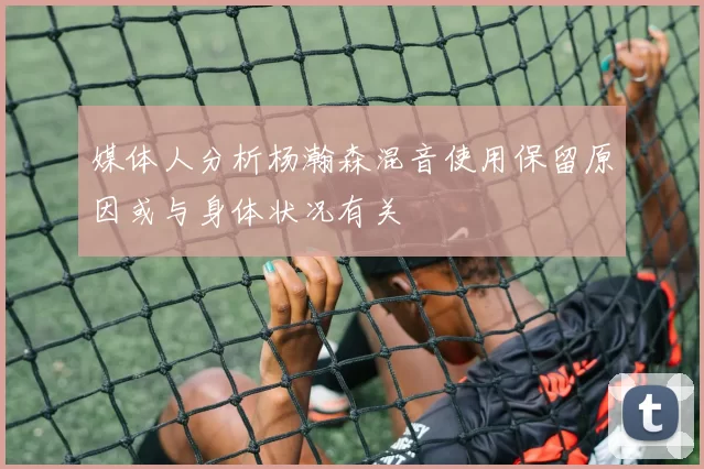 媒体人分析杨瀚森混音使用保留原因或与身体状况有关