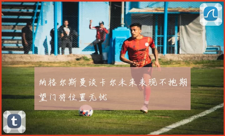 纳格尔斯曼谈卡尔未来表现不抱期望门将位置无忧