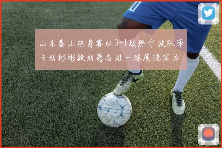 山东泰山热身赛以3-1战胜宁波队泽卡刘彬彬段刘愚各进一球展现实力
