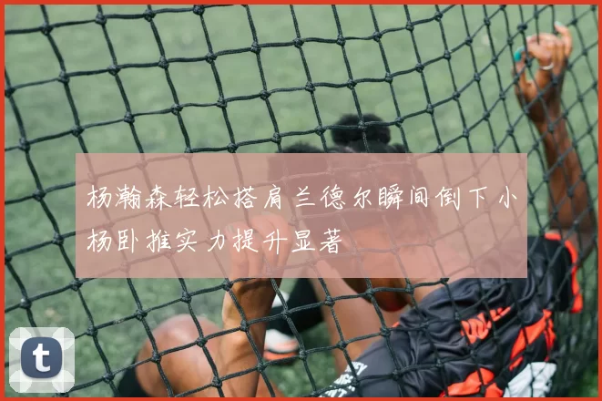 杨瀚森轻松搭肩兰德尔瞬间倒下小杨卧推实力提升显著