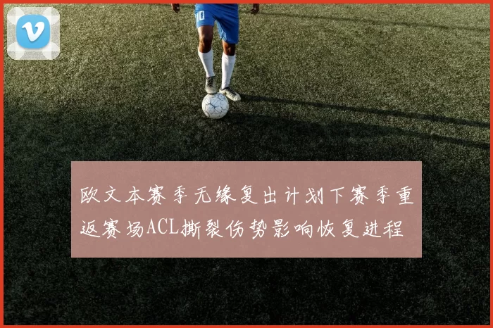 欧文本赛季无缘复出计划下赛季重返赛场ACL撕裂伤势影响恢复进程