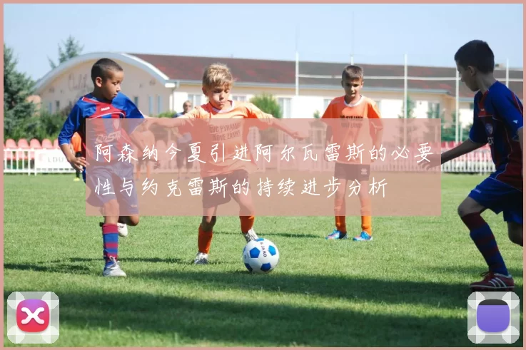 阿森纳今夏引进阿尔瓦雷斯的必要性与约克雷斯的持续进步分析