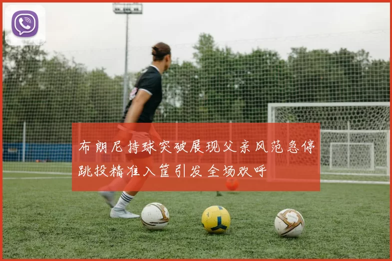 布朗尼持球突破展现父亲风范急停跳投精准入筐引发全场欢呼